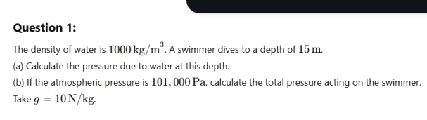 The density of water is 1000kg/m^3. A swimmer dives to a depth of 15 m. 
(a) Calculate the pressure due to water at this depth. 
(b) If the atmospheric pressure is 101, 000 Pa, calculate the total pressure acting on the swimmer. 
Take g=10N/kg.