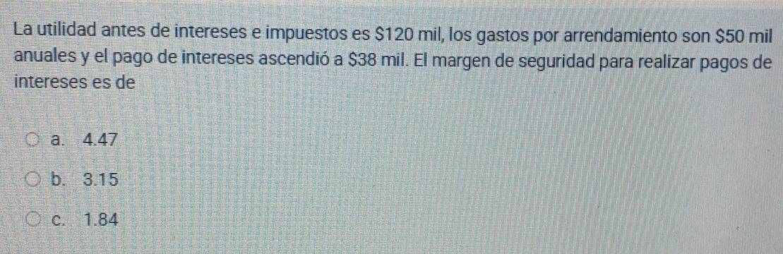 La utilidad antes de intereses e impuestos es $120 mil, los gastos por arrendamiento son $50 mil
anuales y el pago de intereses ascendió a $38 mil. El margen de seguridad para realizar pagos de
intereses es de
a. 4.47
b. 3.15
c. 1.84