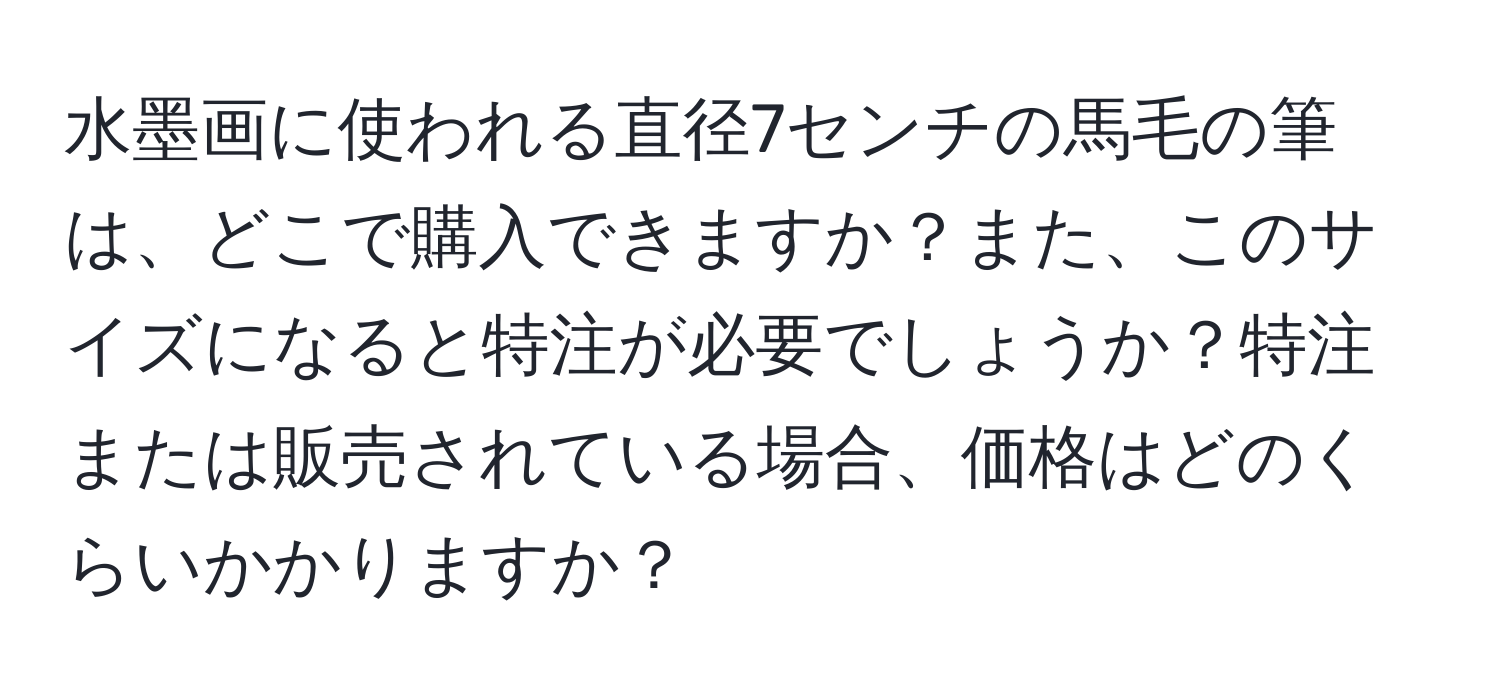 水墨画に使われる直径7センチの馬毛の筆は、どこで購入できますか？また、このサイズになると特注が必要でしょうか？特注または販売されている場合、価格はどのくらいかかりますか？