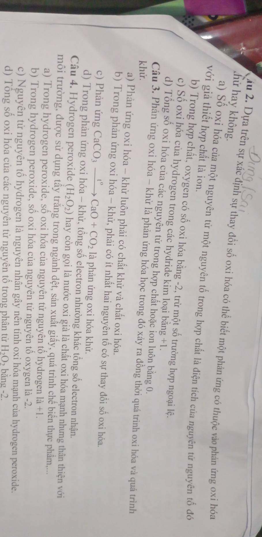 hữ hay không.
ấu 2. Dựa trên sự xác định sự thay đổi số oxi hóa có thể biết một phản ứng có thuộc vào phản ứng oxi hóa
a) Số oxi hóa của một nguyên tử một nguyên tố trong hợp chất là điện tích của nguyên tử nguyên tố đó
với giả thiết hợp chất là ion.
b) Trong hợp chất, oxygen có số oxi hóa bằng -2, trừ một số trường hợp ngoại lệ.
c) Số oxi hóa của hydrogen trong các hydride kim loại bằng +1.
d) Tổng số oxi hóa của các nguyên tử trong hợp chất hoặc ion luôn bằng 0.
Câu 3. Phản ứng oxi hóa - khử là phản ứng hóa học trong đó xảy ra đồng thời quá trình oxi hóa và quá trình
khử.
a) Phản ứng oxi hóa - khử luôn phải có chất khử và chất oxi hóa.
b) Trong phản ứng oxi hóa - khử, phải có ít nhất hai nguyên tố có sự thay đồi số oxi hóa.
c) Phản ứng CaCO_3xrightarrow t°CaO+CO_2 là phản ứng oxi hóa khử.
d) Trong phản ứng oxi hóa - khử, tổng số electron nhường khác tổng số electron nhận.
Câu 4. Hydrogen peroxide (H_2O_2) hay còn gọi là nước oxi già là chất oxi hóa mạnh nhưng thân thiện với
môi trường, được sử dụng tấy trăng trong ngành dệt, sản xuất giấy, quá trình chế biển thực phẩm,...
a) Trong hydrogen peroxide, số oxi hóa của nguyên tử nguyên tố hydrogen 1a+1.
b) Trong hydrogen peroxide, số oxi hóa của nguyên tử nguyên tố oxygen là -2.
c) Nguyên tử nguyên tố hydrogen là nguyên nhân gây nên tính oxi hóa mạnh của hydrogen peroxide.
d) Tổng số oxi hóa của các nguyên tử nguyên tố trong phân tử H_2O_2 bằng -2.