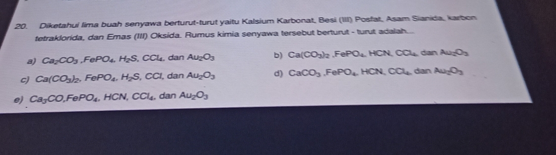 Diketahui lima buah senyawa berturut-turut yaitu Kalsium Karbonat, Besi (III) Posfat, Asam Sianida, karbon
tetraklorida, dan Emas (III) Oksida. Rumus kimia senyawa tersebut berturut - turut adalah...
a) Ca_2CO_3, FePO_4, H_2S, CCl_4, dan Au_2O_3 b) Ca(CO_3)_2, FePO_4, HCN, CO_4 dan Au_2O_3
c) Ca(CO_3)_2, FePO_4, H_2S, CCl , dan Au_2O_3 d) CaCO_3, FePO_4, HCN, CO_4 dan Au_2O_3
e) Ca_3CO, FePO_4, HCN, CCl_4 , dan Au_2O_3