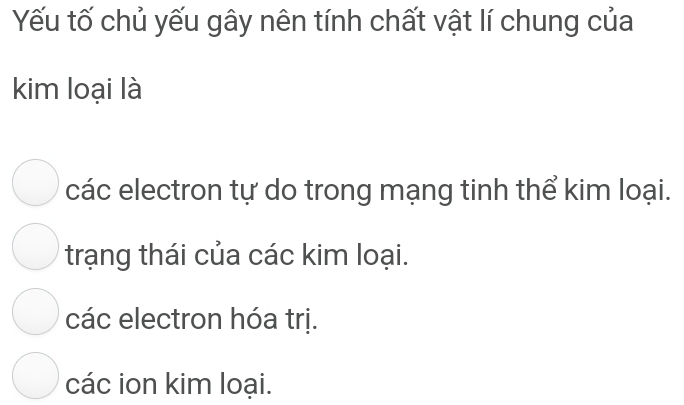 Yếu tố chủ yếu gây nên tính chất vật lí chung của
kim loại là
các electron tự do trong mạng tinh thể kim loại.
trạng thái của các kim loại.
các electron hóa trị.
các ion kim loại.