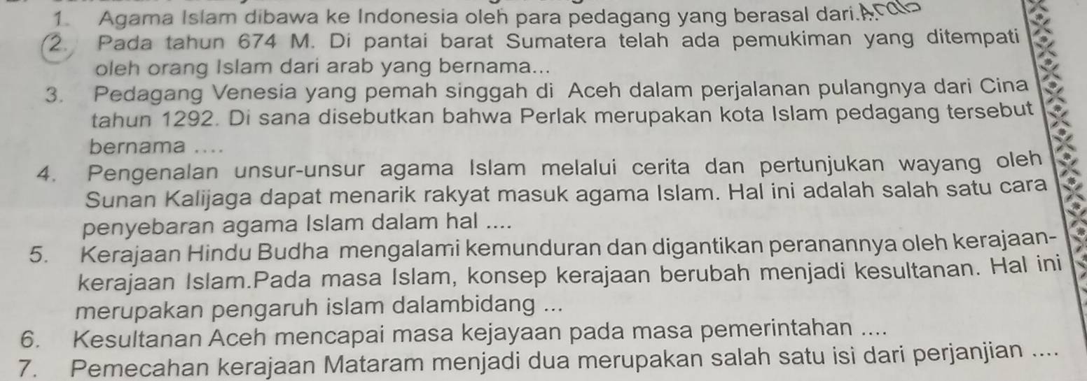 Agama Islam dibawa ke Indonesia oleh para pedagang yang berasal dari.A 
2. Pada tahun 674 M. Di pantai barat Sumatera telah ada pemukiman yang ditempati 
oleh orang Islam dari arab yang bernama... 
3. Pedagang Venesia yang pemah singgah di Aceh dalam perjalanan pulangnya dari Cina 
tahun 1292. Di sana disebutkan bahwa Perlak merupakan kota Islam pedagang tersebut 
bernama .... 
4. Pengenalan unsur-unsur agama Islam melalui cerita dan pertunjukan wayang oleh 
Sunan Kalijaga dapat menarik rakyat masuk agama Islam. Hal ini adalah salah satu cara 
penyebaran agama Islam dalam hal .... 
5. Kerajaan Hindu Budha mengalami kemunduran dan digantikan peranannya oleh kerajaan- 
kerajaan Islam.Pada masa Islam, konsep kerajaan berubah menjadi kesultanan. Hal ini 
merupakan pengaruh islam dalambidang ... 
6. Kesultanan Aceh mencapai masa kejayaan pada masa pemerintahan .... 
7. Pemecahan kerajaan Mataram menjadi dua merupakan salah satu isi dari perjanjian ....