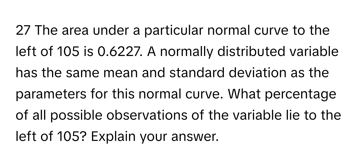 The area under a particular normal curve to the left of 105 is 0.6227. A normally distributed variable has the same mean and standard deviation as the parameters for this normal curve. What percentage of all possible observations of the variable lie to the left of 105? Explain your answer.