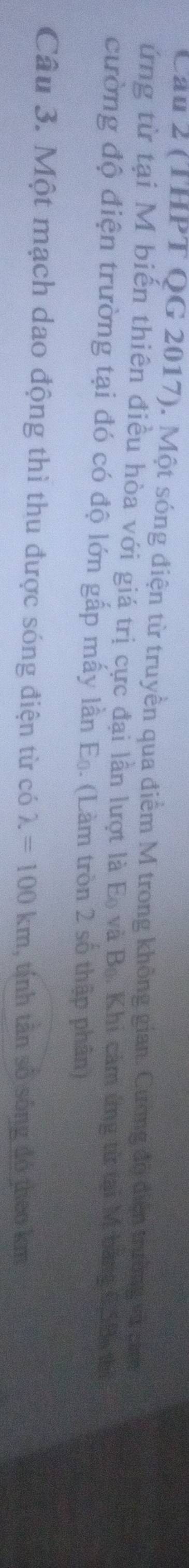 Cầu 2 (THPT QG 2017). Một sóng điện từ truyền qua điểm M trong không gian. Cường độ điện trường và cảm 
ứng từ tại M biến thiên điều hòa với giá trị cực đại lần lượt là E_0 và B_0 Khi cảm ứng từ tại M băng 0.SB thị 
cường độ điện trường tại đó có độ lớn gấp mấy lần E_0. (Làm tròn 2 số thập phân) 
Câu 3. Một mạch dao động thì thu được sóng điện từ có lambda =100km , tính tân số sống đó theo km