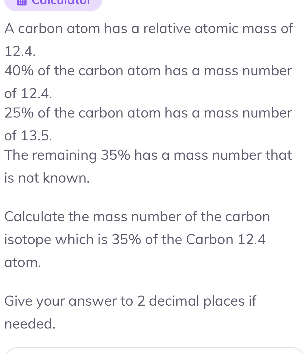 A carbon atom has a relative atomic mass of
12.4.
40% of the carbon atom has a mass number 
of 12.4.
25% of the carbon atom has a mass number 
of 13.5. 
The remaining 35% has a mass number that 
is not known. 
Calculate the mass number of the carbon 
isotope which is 35% of the Carbon 12.4
atom. 
Give your answer to 2 decimal places if 
needed.