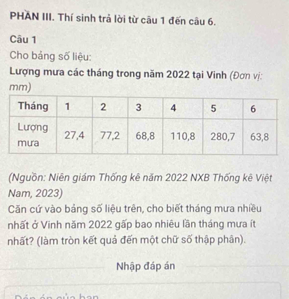 PHAN III. Thí sinh trả lời từ câu 1 đến câu 6. 
Câu 1 
Cho bảng số liệu: 
Lượng mưa các tháng trong năm 2022 tại Vinh (Đơn vị:
mm) 
(Nguồn: Niên giám Thống kê năm 2022 NXB Thống kê Việt 
Nam, 2023) 
Căn cứ vào bảng số liệu trên, cho biết tháng mưa nhiều 
nhất ở Vinh năm 2022 gấp bao nhiêu lần tháng mưa ít 
nhất? (làm tròn kết quả đến một chữ số thập phân). 
Nhập đáp án