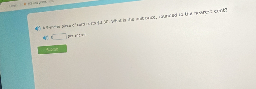 Leves I P.3 Unit prices. N70 
A 9-meter piece of cord costs $3.80. What is the unit price, rounded to the nearest cent? 
1 $□ per meter
Submit