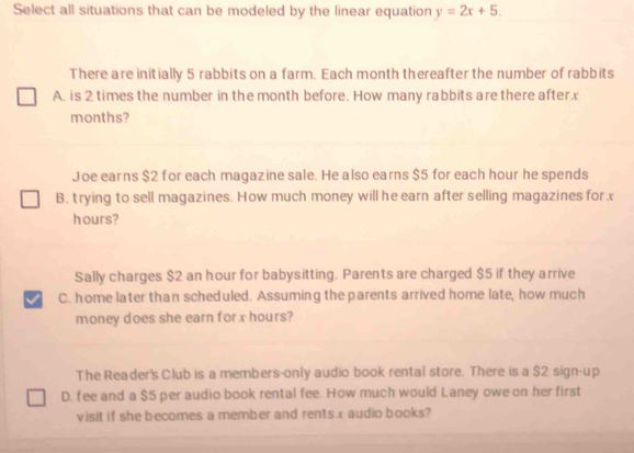 Select all situations that can be modeled by the linear equation y=2x+5. 
There are initially 5 rabbits on a farm. Each month thereafter the number of rabbits
A. is 2 times the number in the month before. How many rabbits are there afterx
months?
Joe earns $2 for each magazine sale. He also earns $5 for each hour he spends
B. trying to sell magazines. How much money will he earn after selling magazines for x
hours?
Sally charges $2 an hour for babysitting. Parents are charged $5 if they arrive
I C. home later than scheduled. Assuming the parents arrived home late, how much
money does she earn for x hours?
The Reader's Club is a members-only audio book rental store. There is a $2 sign-up
D. fee and a $5 per audio book rental fee. How much would Laney owe on her first
visit if she becomes a member and rentsx audio books?