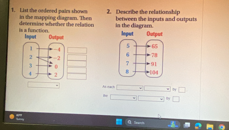 List the ordered pairs shown 2. Describe the relationship 
in the mapping diagram. Then between the inputs and outputs 
determine whether the relation in the diagram. 
is a function. 
Input 
As each □ □ by □. 
the □ □ by □
63°F
Sunny Search