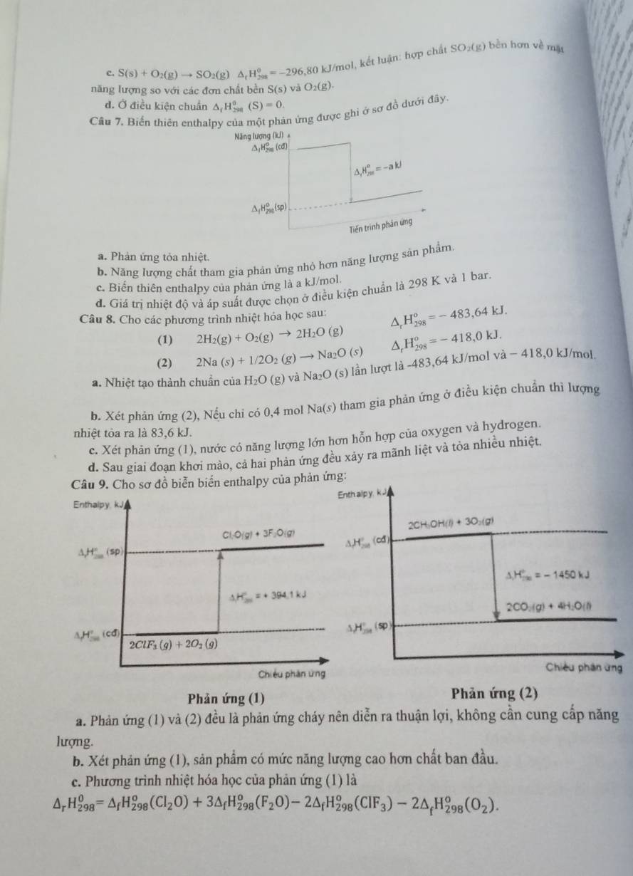 S(s)+O_2(g)to SO_2(g)△ _rH_(298)^o=-296 3,80 kJ/mol, kết luận: hợp chất SO_2(g) bền hơn về mặt
năng lượng so với các đơn chất bền S(s) và O_2(g).
d. Ở điều kiện chuẩn △ _fH_(298)^0(S)=0.
Câu 7. Biến thiên enthalpy của một phản ứng được ghi ở sợ đồ dưới đây.
Năng lượng (kí)。
△ _1H_(200)^o(cd)
,H_(201)^o=-akJ
△ _fH_(2m)^0(sp)
Tiến trình phản ứng
a. Phản ứng tỏa nhiệt.
b. Năng lượng chất tham gia phản ứng nhỏ hơn năng lượng sản phẩm.
c. Biển thiên enthalpy của phản ứng là a kJ/mol.
d. Giá trị nhiệt độ và áp suất được chọn ở điều kiện chuẩn là 298 K và 1 bar.
Câu 8. Cho các phương trình nhiệt hóa học sau:
(1) 2H_2(g)+O_2(g)to 2H_2O(g) △, H_(298)^o=-483,64kJ.
(2) 2Na(s)+1/2O_2(g)to Na_2O(s) A H_(298)^o=-418,0kJ.
a. Nhiệt tạo thành chuẩn của H_2O(g) và Na₂O (s) lần lượt là -483,64 kJ/mol - vdot a-418,0kJ/ mol.
b. Xét phản ứng (2), Nếu chi có 0,4 mol Na(s) tham gia phản ứng ở điều kiện chuẩn thì lượng
nhiệt tỏa ra là 83,6 kJ.
c. Xét phản ứng (1), nước có năng lượng lớn hơn hỗn hợp của oxygen và hydrogen.
d. Sau giai đoạn khơi mào, cả hai phản ứng đều xảy ra mãnh liệt và tỏa nhiều nhiệt.
Câu 9. Cho sơ đồ biễn biến enthalpy của phản ứng:
Enth alp y, k J
Enthalpy kJ
2CH_3OH(l)+3O_2(g)
Cl_1O(g)+3F_2O(g) △ H_(200)°(cd)
△ H°(sp)
△ H_(f(x))°=-1450kJ. H_(201)°=+394.1kJ
2CO_2(g)+4H_2O(l)
H°_201(cd)
H°,(sp)
2ClF_3(g)+2O_2(g)
Chiêu phần ứng
Chiều phân ứng
Phản ứng (1)  Phản ứng (2)
a. Phản ứng (1) và (2) đều là phản ứng cháy nên diễn ra thuận lợi, không cần cung cấp năng
lượng.
b. Xét phản ứng (1), sản phẩm có mức năng lượng cao hơn chất ban đầu.
c. Phương trình nhiệt hóa học của phản ứng (1) là. H_(298)^0=△ _fH_(298)^o(Cl_2O)+3△ _fH_(298)^o(F_2O)-2△ _fH_(298)^o(CIF_3)-2△ _fH_(298)^o(O_2).