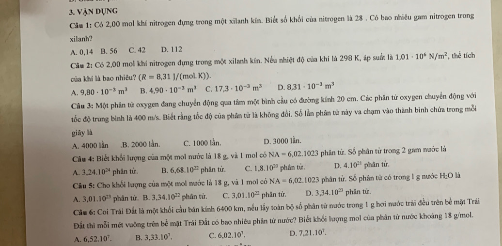 Vận dụng
Câu 1: Có 2,00 mol khí nitrogen đựng trong một xilanh kín. Biết số khối của nitrogen là 28 . Có bao nhiêu gam nitrogen trong
xilanh?
A. 0,14 B. 56 C. 42 D. 112
Câu 2: Có 2,00 mol khí nitrogen đựng trong một xilanh kín. Nếu nhiệt độ của khí là 298 K, áp suất là 1,01· 10^6N/m^2 , thể tích
của khí là bao nhiêu? (R=8,31J/(mol.K)).
A. 9,80· 10^(-3)m^3 B. 4,90· 10^(-3)m^3 C. 17,3· 10^(-3)m^3 D. 8,31· 10^(-3)m^3
Câu 3: Một phân từ oxygen đang chuyển động qua tâm một bình cầu có đường kính 20 cm. Các phân tử oxygen chuyển động với
tốc độ trung bình là 400 m/s. Biết rằng tốc độ của phân tử là không đổi. Số lần phân tử này va chạm vào thành bình chứa trong mỗi
giây là
A. 4000 lần.B. 2000 lần. C. 1000 lần. D. 3000 lần.
Câu 4: Biết khối lượng của một mol nước là 18 g, và 1 mol có NA=6,02.1023 phân tử. Số phân tử trong 2 gam nước là
A. 3,24.10^(24) phân tử. B. 6,68.10^(22) phân tử. C. 1,8.10^(20) phân tử. D. 4.10^(21) phân tử.
Câu 5: Cho khối lượng của một mol nước là 18 g, và 1 mol có NA=6,02.1023 phân tử. Số phân tử có trong l g nước H_2O là
A. 3,01.10^(23) phân tử. B. 3,34.10^(22) phân tử. C. 3,01.10^(22) phân tử. D. 3,34.10^(23) phân tử.
Câu 6: Coi Trái Đất là một khối cầu bán kính 6400 km, nếu lấy toàn bộ số phân tử nước trong 1 g hơi nước trải đều trên bề mặt Trái
Đất thì mỗi mét vuông trên bề mặt Trái Đất có bao nhiêu phân tử nước? Biết khối lượng mol của phân tử nước khoảng 18 g/mol.
A. 6,52.10^7. B. 3,33.10^7. C. 6,02.10^7. D. 7,21.10^7.