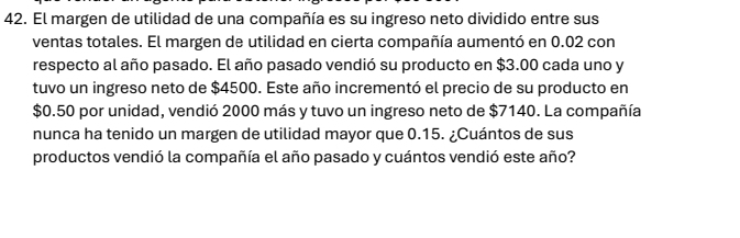 El margen de utilidad de una compañía es su ingreso neto dividido entre sus 
ventas totales. El margen de utilidad en cierta compañía aumentó en 0.02 con 
respecto al año pasado. El año pasado vendió su producto en $3.00 cada uno y 
tuvo un ingreso neto de $4500. Este año incrementó el precio de su producto en
$0.50 por unidad, vendió 2000 más y tuvo un ingreso neto de $7140. La compañía 
nunca ha tenido un margen de utilidad mayor que 0.15. ¿Cuántos de sus 
productos vendió la compañía el año pasado y cuántos vendió este año?