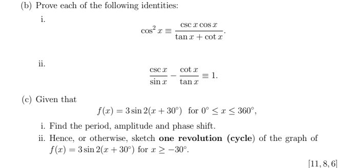 Prove each of the following identities: 
i.
cos^2xequiv  csc xcos x/tan x+cot x . 
ii.
 csc x/sin x - cot x/tan x equiv 1. 
(c) Given that
f(x)=3sin 2(x+30°) for 0°≤ x≤ 360°, 
i. Find the period, amplitude and phase shift. 
ii. Hence, or otherwise, sketch one revolution (cycle) of the graph of
f(x)=3sin 2(x+30°) for x≥ -30°.
[11,8,6]