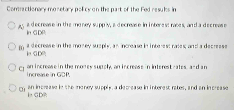 Contractionary monetary policy on the part of the Fed results in
A) a decrease in the money supply, a decrease in interest rates, and a decrease
in GDP.
B) a decrease in the money supply, an increase in interest rates; and a decrease
in GDP.
) an increase in the money supply, an increase in interest rates, and an
increase in GDP.
D) an increase in the money supply, a decrease in interest rates, and an increase
in GDP.