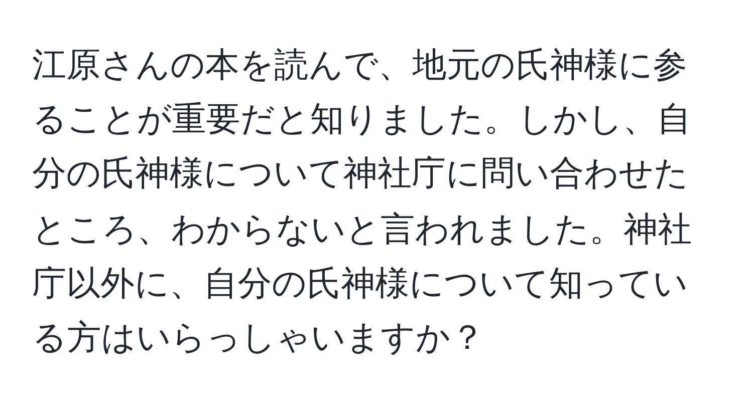 江原さんの本を読んで、地元の氏神様に参ることが重要だと知りました。しかし、自分の氏神様について神社庁に問い合わせたところ、わからないと言われました。神社庁以外に、自分の氏神様について知っている方はいらっしゃいますか？