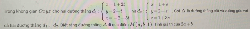 Trong không gian Oxyz, cho hai đường thẳng d_1:beginarrayl x=1+2t y=2+t z=-2+5tendarray. và d_2:beginarrayl x=1+s y=2+s z=1+3sendarray.. Gọi △ là đường thẳng cắt và vuông góc với 
cả hai đường thẳng d_1,d_2. Biết rằng đường thẳng △ di qua điểm M(a;b;1). Tính giá trị cia2a+b.