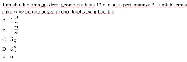 Jumlah tak berhingga deret geometri adalah 12 dan suku pertamannya 3. Jumlah semua
suku yang bernomor genap dari deret tersebut adalah …
A. 1 11/25 
B. 1 21/25 
C. 5 1/7 
D. 6 6/7 
E. 9