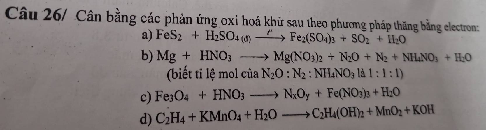 Câu 26/ Cân bằng các phản ứng oxi hoá khử sau theo phương pháp thăng bằng electron: 
a) FeS_2+H_2SO_4(d)xrightarrow t^Fe_2(SO_4)_3+SO_2+H_2O
b) Mg+HNO_3to Mg(NO_3)_2+N_2O+N_2+NH_4NO_3+H_2O
(biết tỉ 1hat emolciaN_2O:N_2:NH_4NO_3lal:1:1)
c) Fe_3O_4+HNO_3to N_xO_y+Fe(NO_3)_3+H_2O
d) C_2H_4+KMnO_4+H_2Oto C_2H_4(OH)_2+MnO_2+KOH