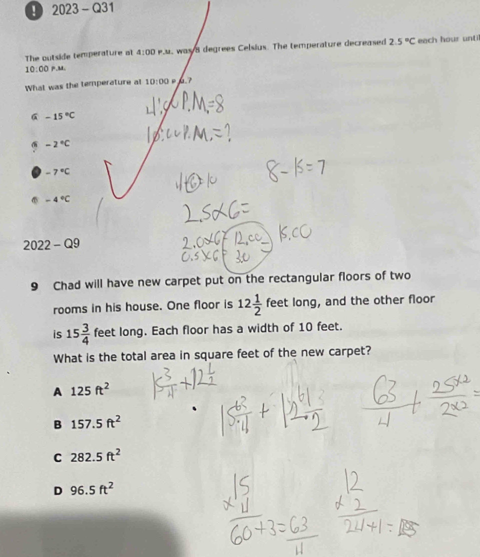 ! 2023-Q31 
The outside temperature at 4:00 Pus was 8 degrees Celsius. The temperature decreased 2.5°C each hour until
10:00 P、M、
What was the temperature al 10:00 p a7
6 -15°C
-2°C
-7°C
-4°C
2022-Q9
9 Chad will have new carpet put on the rectangular floors of two
rooms in his house. One floor is 12 1/2  feet long, and the other floor
is 15 3/4  feet long. Each floor has a width of 10 feet.
What is the total area in square feet of the new carpet?
A 125ft^2
B 157.5ft^2
C 282.5ft^2
D 96.5ft^2