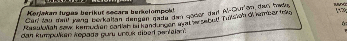 sen 
Kerjakan tugas berikut secara berkelompok! 
Cari tau dalil yang berkaitan dengan qada dan qadar dari Al-Qur'an dan hadis 
Rasulullah saw. kemudian carilah isi kandungan ayat tersebut! Tulislah di lembar folid [13] 
d 
dan kumpulkan kepada guru untuk diberi penlaian!