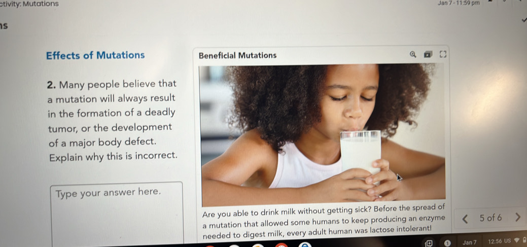 ctivity: Mutations Jan 7 - 11:59 pm 
is 
Effects of Mutations Beneficial Mutations 
2. Many people believe that 
a mutation will always result 
in the formation of a deadly 
tumor, or the development 
of a major body defect. 
Explain why this is incorrect. 
Type your answer here. 
Are you able to drink milk without getting sick? Before t 
a mutation that allowed some humans to keep producing an enzyme 5 of 6
needed to digest milk, every adult human was lactose intolerant! 
Jan 7 12:56 US ▼