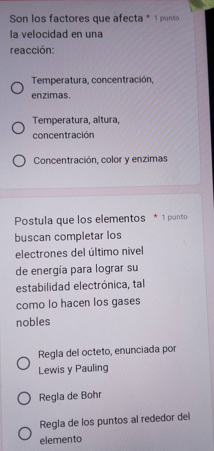 Son los factores que afecta * 1 punto
la velocidad en una
reacción:
Temperatura, concentración,
enzimas.
Temperatura, altura,
concentración
Concentración, color y enzimas
Postula que los elementos * 1 punto
buscan completar los
electrones del último nivel
de energía para lograr su
estabilidad electrónica, tal
como lo hacen los gases
nobles
Regla del octeto, enunciada por
Lewis y Pauling
Regla de Bohr
Regla de los puntos al rededor del
elemento