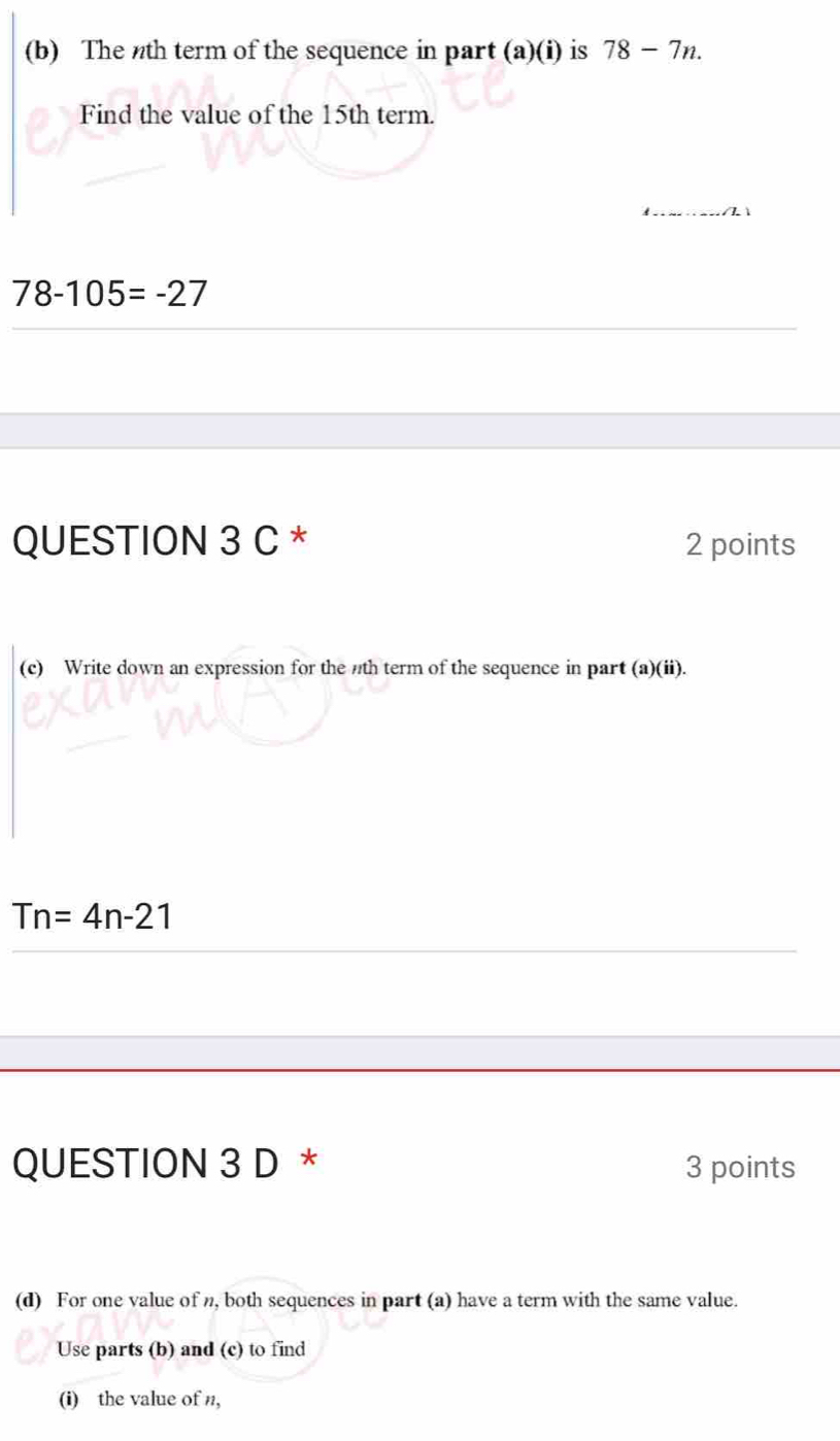 The nth term of the sequence in part (a)(i) is 78-7n. 
Find the value of the 15th term.
78-105=-27
QUESTION 3 C * 2 points 
(c) Write down an expression for the nth term of the sequence in part (a)(ii).
Tn=4n-21
QUESTION 3 D * 3 points 
(d) For one value of n, both sequences in part (a) have a term with the same value. 
Use parts (b) and (c) to find 
(i) the value of n,