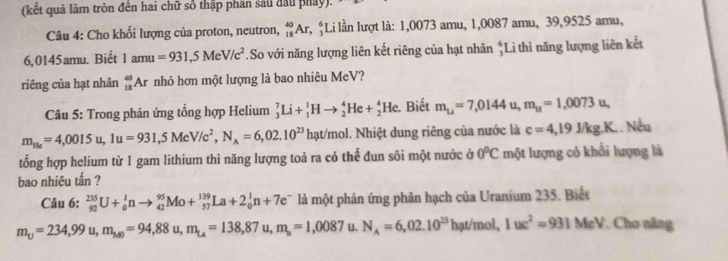 (kết quả làm tròn đến hai chữ số thập phần sau đầu pháy).
Câu 4: Cho khối lượng của proton, neutron, _(18)^(40)Ar,;Li lần lượt là: 1,0073 amu, 1,0087 amu, 39,9525 amu,
6,0145amu. Biết 1amu=931,5MeV/c^2.So với năng lượng liên kết riêng của hạt nhân *Li thì năng lượng liên kết
riêng của hạt nhân _(18)^(40)Ar nhỏ hơn một lượng là bao nhiêu MeV?
Câu 5: Trong phản ứng tổng hợp Helium _3^(7Li+_1^1Hto _2^4He+_2^4He. Biết m_Li)=7,0144 u, m_H=1,0073u,
m_He=4,0015u,1u=931,5MeV/c^2,N_A=6,02.10^(23)hat/mol 1. Nhiệt dung riêng của nước là c=4,19J/kg.K.. Nếu
tổng hợp helium từ 1 gam lithium thì năng lượng toả ra có thể đun sôi một nước ở 0°C một lượng cỏ khổi lượng là
bao nhiêu tấn ?
Câu 6: _(92)^(235)U+_0^(1nto _(42)^(95)Mo+_(57)^(139)La+2_0^1n+7e^-) là một phản ứng phân hạch của Uranium 235. Biết
m_U=234,99u,m_M0=94,88u,m_La=138,87u,m_n=1,0087 u. N_A=6,02.10^(23)hat/mol,1uc^2=931MeV Cho năng