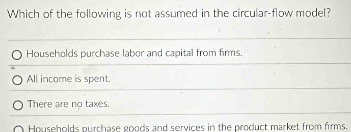 Which of the following is not assumed in the circular-flow model?
Households purchase labor and capital from firms.
All income is spent.
There are no taxes.
Households purchase goods and services in the product market from firms.