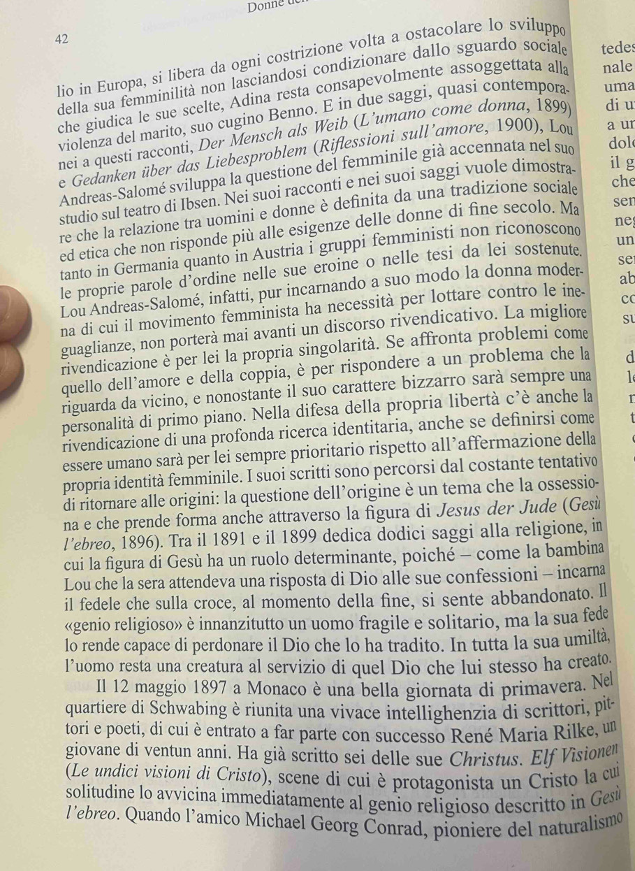 Donne u
42
lio in Europa, si libera da ogni costrizione volta a ostacolare lo sviluppe
della sua femminilità non lasciandosi condizionare dallo sguardo sociale tedes
che giudica le sue scelte, Adina resta consapevolmente assoggettata alla nale
violenza del marito, suo cugino Benno. E in due saggi, quasi contempora uma
nei a questi racconti, Der Mensch als Weib (L’umano come donna, 1899 di u
e Gedanken über das Liebesproblem (Riflessioni sull’amore, 1900), Lou a ur
Andreas-Salomé sviluppa la questione del femminile già accennata nel sud
dol
che
studio sul teatro di Ibsen. Nei suoi racconti e nei suoi saggi vuole dimostra il g
re che la relazione tra uomini e donne è definita da una tradizione sociale
ed etica che non risponde più alle esigenze delle donne di fìne secolo. Ma
sen
un
tanto in Germania quanto in Austria i gruppi femministi non riconoscond ne
le proprie parole d’ordine nelle sue eroine o nelle tesi da lei sostenute.
ab
Lou Andreas-Salomé, infatti, pur incarnando a suo modo la donna moder- se
na di cui il movimento femminista ha necessità per lottare contro le ine-
cc
guaglianze, non porterà mai avanti un discorso rivendicativo. La migliore
rivendicazione è per lei la propria singolarità. Se affronta problemi come
quello dell’amore e della coppia, è per rispondere a un problema che la d
riguarda da vicino, e nonostante il suo carattere bizzarro sarà sempre una l
personalità di primo piano. Nella difesa della propria libertà C' è anche la r
rivendicazione di una profonda ricerca identitaria, anche se definirsi come
essere umano sarà per lei sempre prioritario rispetto all’affermazione della
propria identità femminile. I suoi scritti sono percorsi dal costante tentativo
di ritornare alle origini: la questione dell’origine è un tema che la ossessio-
na e che prende forma anche attraverso la figura di Jesus der Jude (Gesù
l’ebreo, 1896). Tra il 1891 e il 1899 dedica dodici saggi alla religione, in
cui la figura di Gesù ha un ruolo determinante, poiché - come la bambina
Lou che la sera attendeva una risposta di Dio alle sue confessioni - incarna
il fedele che sulla croce, al momento della fine, si sente abbandonato. ll
«genio religioso» è innanzitutto un uomo fragile e solitario, ma la sua fede
lo rende capace di perdonare il Dio che lo ha tradito. In tutta la sua umiltà,
l’uomo resta una creatura al servizio di quel Dio che lui stesso ha creato
Il 12 maggio 1897 a Monaco è una bella giornata di primavera. Ne
quartiere di Schwabing è riunita una vivace intellighenzia di scrittori, pite
tori e poeti, di cui è entrato a far parte con successo René Maria Rilke, un
giovane di ventun anni. Ha già scritto sei delle sue Christus. Elf Visionem
(Le undici visioni di Cristo), scene di cui è protagonista un Cristo la cui
solitudine lo avvicina immediatamente al genio religioso descritto in Gesù
l’ebreo. Quando l’amico Michael Georg Conrad, pioniere del naturalismo