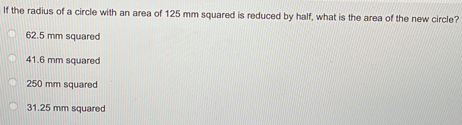 If the radius of a circle with an area of 125 mm squared is reduced by half, what is the area of the new circle?
62.5 mm squared
41.6 mm squared
250 mm squared
31.25 mm squared