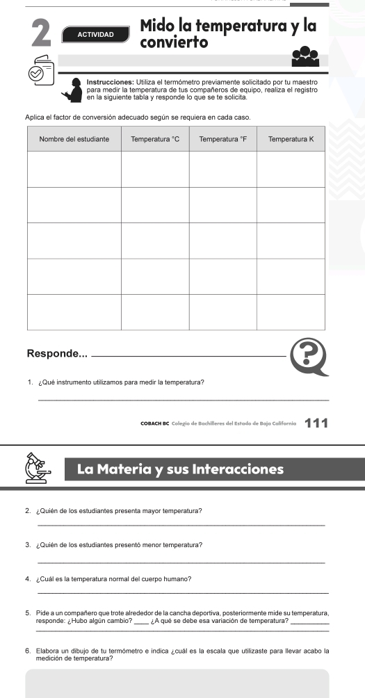 ACTIVIDAD Mido la temperatura y la
convierto
Instrucciones: Utiliza el termómetro previamente solicitado por tu maestro
para medir la temperatura de tus compañeros de equipo, realiza el registro
en la siguiente tabla y responde lo que se te solicita.
Responde..._
1.   Qué instrumento utilizamos para medir la temperatura?
_
COBACH BC Colegio de Bachilleres del Estado de Baja California 111
La Materia y sus Interacciones
2. ¿Quién de los estudiantes presenta mayor temperatura?
_
3. Quién de los estudiantes presentó menor temperatura?
_
4. ¿Cuál es la temperatura normal del cuerpo humano?
_
5. Pide a un compañero que trote alrededor de la cancha deportiva, posteriormente mide su temperatura
responde: ¿Hubo algún cambio? _A qué se debe esa variación de temperatura?_
_
6. Elabora un dibujo de tu termómetro e indica ¿cuál es la escala que utilizaste para llevar acabo la
medición de temperatura?