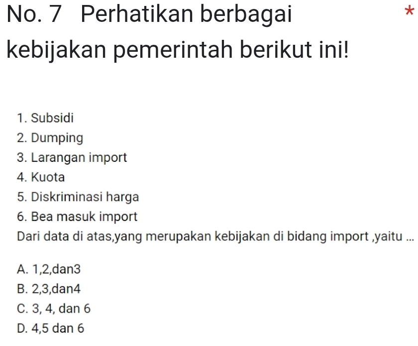 No. 7 Perhatikan berbagai
*
kebijakan pemerintah berikut ini!
1. Subsidi
2. Dumping
3. Larangan import
4. Kuota
5. Diskriminasi harga
6. Bea masuk import
Dari data di atas,yang merupakan kebijakan di bidang import ,yaitu ...
A. 1, 2,dan3
B. 2, 3, dan4
C. 3, 4, dan 6
D. 4, 5 dan 6