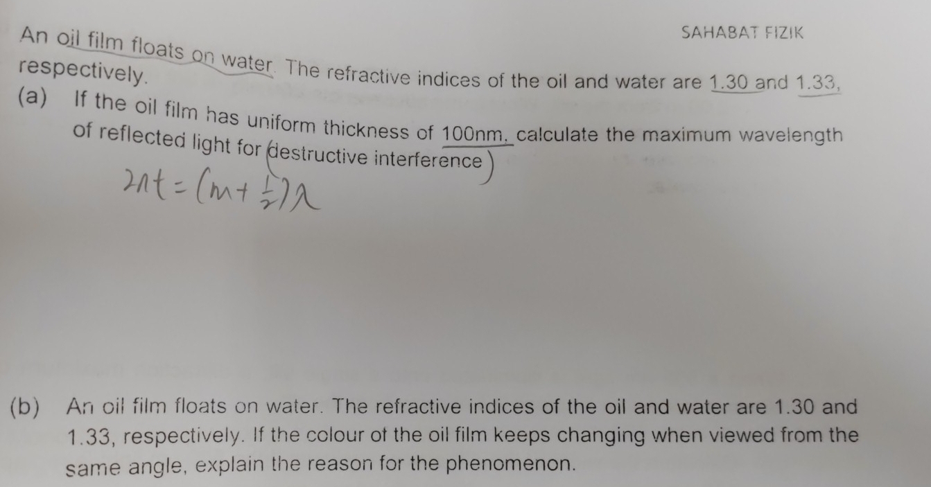 SAHABAT FIZIK 
An oil film floats on water. The refractive indices of the oil and water are 1.30 and 1.33, 
respectively. 
(a) If the oil film has uniform thickness of 100nm, calculate the maximum wavelength 
of reflected light for destructive interference 
(b) An oil film floats on water. The refractive indices of the oil and water are 1.30 and
1.33, respectively. If the colour of the oil film keeps changing when viewed from the 
same angle, explain the reason for the phenomenon.