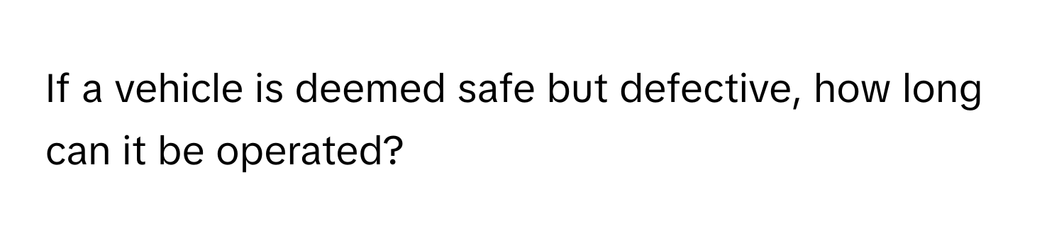 If a vehicle is deemed safe but defective, how long can it be operated?