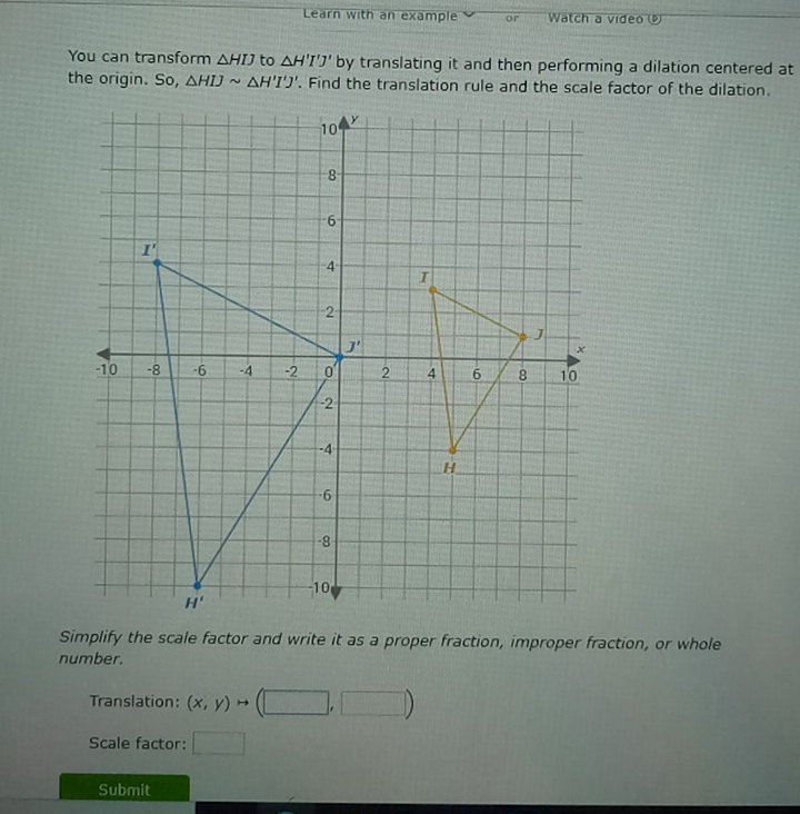 Learn with an example or  Watch a video 
You can transform △ HIJ to △ H'I'J' by translating it and then performing a dilation centered at
the origin. So, △ HIJsim △ H'I'J'. Find the translation rule and the scale factor of the dilation.
Simplify the scale factor and write it as a proper fraction, improper fraction, or whole
number.
Translation: (x,y)to (□ ,□ )
Scale factor: □
Submit