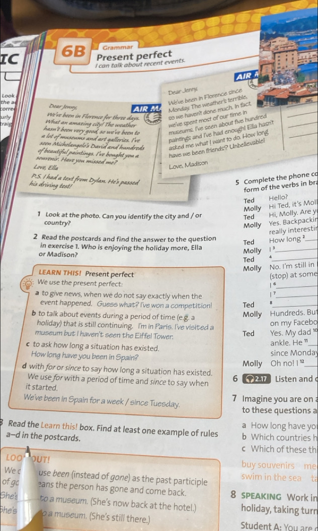 Grammar
IC
6B Present perfect
I can talk about recent events.
air
Dear Jenny
Look
the a
We've been in Florence since
corred Dear Jenny, AR M Monday. The weather's terrible,
We've been in Florence for three days. so we haven't done much. In fact,
urly What an amazing city! The weather we've spent most of our time in
traig hasn't been very good, so we've been to museums. I've seen about five hundred__
_
a lot of museums and art galleries. I've paintings and I've had enough! Ella hasn't
seen Michelangelo's David and hundreds asked me what I want to do. How long
of beautiful paintings. I've bought you a have we been friends? Unbelievable!
souvenir. Have you missed me?
Love, Ella
Love, Madison
P.S. I had a text from Dylan. He's passed _5 Complete the phone co
his driving test!
form of the verbs in bra
Ted Hello?
Molly Hi Ted, it's Moll
1 Look at the photo. Can you identify the city and / or Ted Hi, Molly. Are y
country?
Molly Yes. Backpackin
really interestir
2 Read the postcards and find the answer to the question Ted How long ²_
in exercise 1. Who is enjoying the holiday more, Ella
or Madison? Molly / 3
_
Ted v_
Molly No. I'm still in
LEARN THIS! Present perfect
(stop) at some
We use the present perfect:  6_
a to give news, when we do not say exactly when the
/ >_
event happened. Guess what? I've won a competition! Ted B_
b to talk about events during a period of time (e.g. a Molly Hundreds. But
holiday) that is still continuing. I'm in Paris. I've visited a on my Facebo
museum but I haven't seen the Eiffel Tower. Ted Yes. My dad 1°
ankle. He"_
c to ask how long a situation has existed.
How long have you been in Spain? since Monday
Molly Oh no! ! '
d with for or since to say how long a situation has existed. 6   Listen and c
We use for with a period of time and since to say when
it started.
We've been in Spain for a week / since Tuesday. 7 Imagine you are on 
to these questions a
a How long have yo
Read the Learn this! box. Find at least one example of rules
a-d in the postcards. b Which countries h
c Which of these th
LOO OUT! buy souvenirs me
We c use been (instead of gone) as the past participle swim in the sea ta
ofgc eans the person has gone and come back. 8 sPEAKING Work in
She's to a museum. (She's now back at the hotel.) holiday, taking turn
She's o a museum. (She's still there.)  Student  : You re