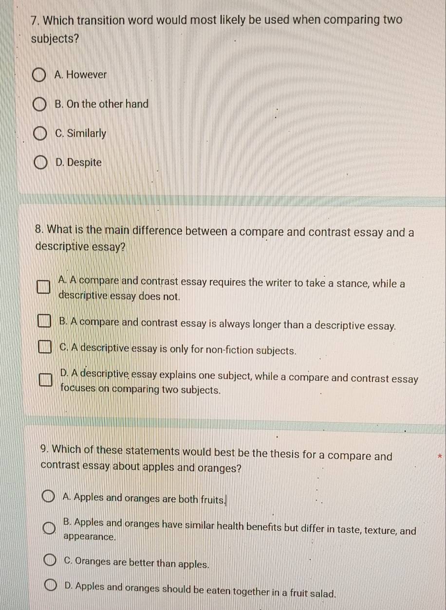 Which transition word would most likely be used when comparing two
subjects?
A. However
B. On the other hand
C. Similarly
D. Despite
8. What is the main difference between a compare and contrast essay and a
descriptive essay?
A. A compare and contrast essay requires the writer to take a stance, while a
descriptive essay does not.
B. A compare and contrast essay is always longer than a descriptive essay.
C. A descriptive essay is only for non-fiction subjects.
D. A descriptive essay explains one subject, while a compare and contrast essay
focuses on comparing two subjects.
9. Which of these statements would best be the thesis for a compare and
contrast essay about apples and oranges?
A. Apples and oranges are both fruits.
B. Apples and oranges have similar health benefits but differ in taste, texture, and
appearance.
C. Oranges are better than apples.
D. Apples and oranges should be eaten together in a fruit salad.