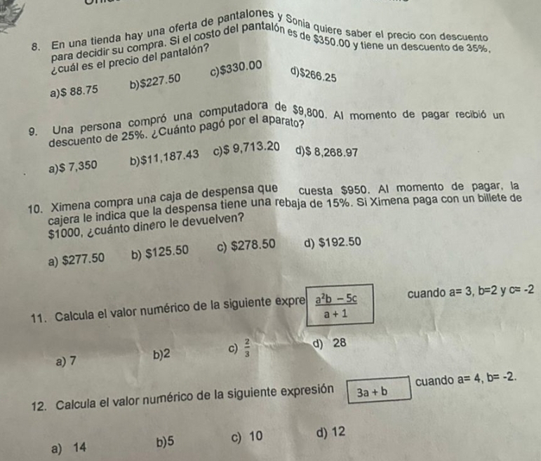 En una tienda hay una oferta de pantalones y Sonia quiere saber el precio con descuento
para decidir su compra. Si el costo del pantalón es de $350.00 y tiene un descuento de 35%,
¿cuál es el precio del pantalón?
a) $ 88.75 b) $227.50 c) $330.00
d) $266.25
9. Una persona compró una computadora de $9,800. Al momento de pagar recibió un
descuento de 25%. ¿Cuánto pagó por el aparato?
a) $ 7,350 b) $11,187.43 c) $ 9,713.20 d) $ 8,268.97
10. Ximena compra una caja de despensa que cuesta $950. Al momento de pagar, la
cajera le indica que la despensa tiene una rebaja de 15%. Si Ximena paga con un billete de
$1000, ¿cuánto dinero le devuelven?
a) $277.50 b) $125.50 c) $278.50 d) $192.50
11. Calcula el valor numérico de la siguiente expre  (a^2b-5c)/a+1  cuando a=3, b=2 y c=-2
a) 7 b) 2 c)  2/3  d) 28
12. Calcula el valor numérico de la siguiente expresión 3a+b cuando a=4, b=-2.
a) 14 b) 5 c) 10 d) 12