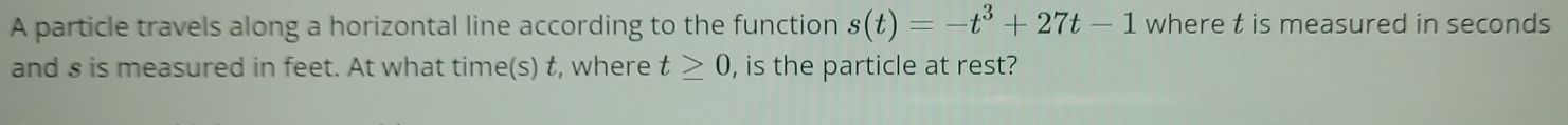 A particle travels along a horizontal line according to the function s(t)=-t^3+27t-1 where t is measured in seconds
and s is measured in feet. At what time(s) t, where t≥ 0 , is the particle at rest?