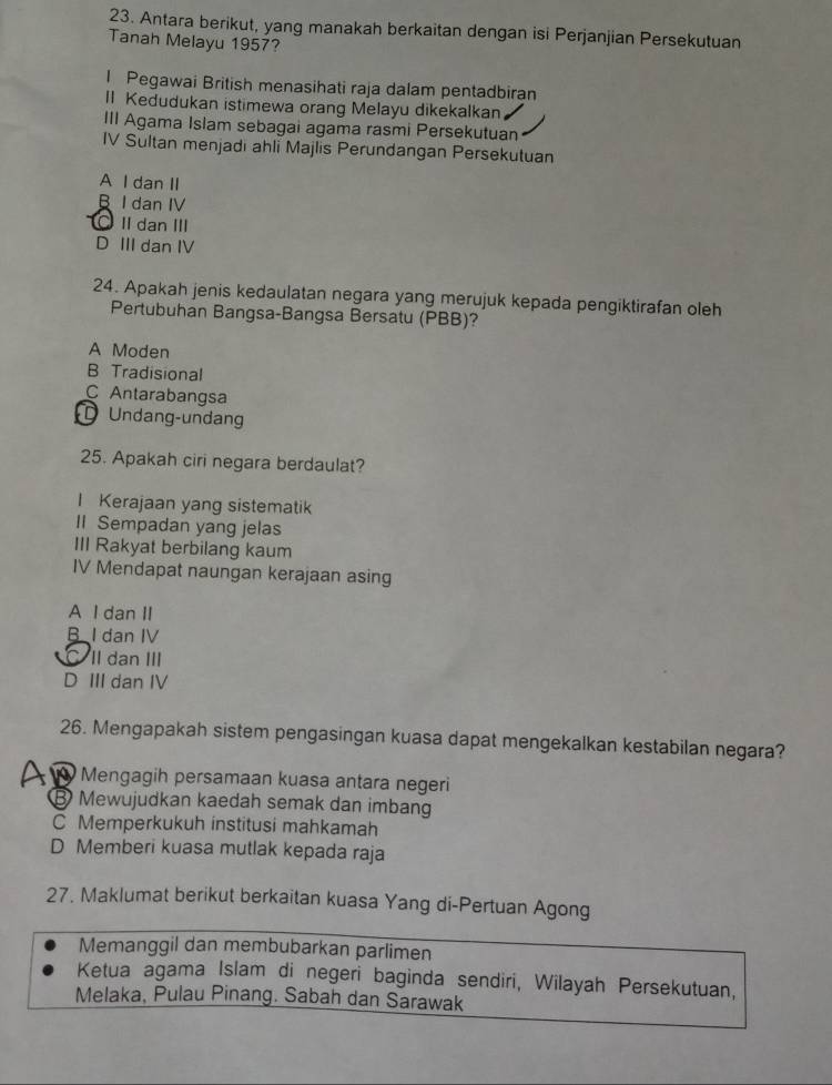 Antara berikut, yang manakah berkaitan dengan isi Perjanjian Persekutuan
Tanah Melayu 1957?
l Pegawai British menasihati raja dalam pentadbiran
II Kedudukan istimewa orang Melayu dikekalkan
III Agama Islam sebagai agama rasmi Persekutuan
IV Sultan menjadi ahli Majlis Perundangan Persekutuan
A I dan II
I dan IV
Ⅱ danⅢ
D III dan IV
24. Apakah jenis kedaulatan negara yang merujuk kepada pengiktirafan oleh
Pertubuhan Bangsa-Bangsa Bersatu (PBB)?
A Moden
B Tradisional
C Antarabangsa
D Undang-undan
25. Apakah ciri negara berdaulat?
I Kerajaan yang sistematik
II Sempadan yang jelas
III Rakyat berbilang kaum
IV Mendapat naungan kerajaan asing
A I dan II
B I dan IV
C II dan III
D III dan IV
26. Mengapakah sistem pengasingan kuasa dapat mengekalkan kestabilan negara?
A Mengagih persamaan kuasa antara negeri
B Mewujudkan kaedah semak dan imbang
C Memperkukuh institusi mahkamah
D Memberi kuasa mutlak kepada raja
27. Maklumat berikut berkaitan kuasa Yang di-Pertuan Agong
Memanggil dan membubarkan parlimen
Ketua agama Islam di negeri baginda sendiri, Wilayah Persekutuan,
Melaka, Pulau Pinang. Sabah dan Sarawak