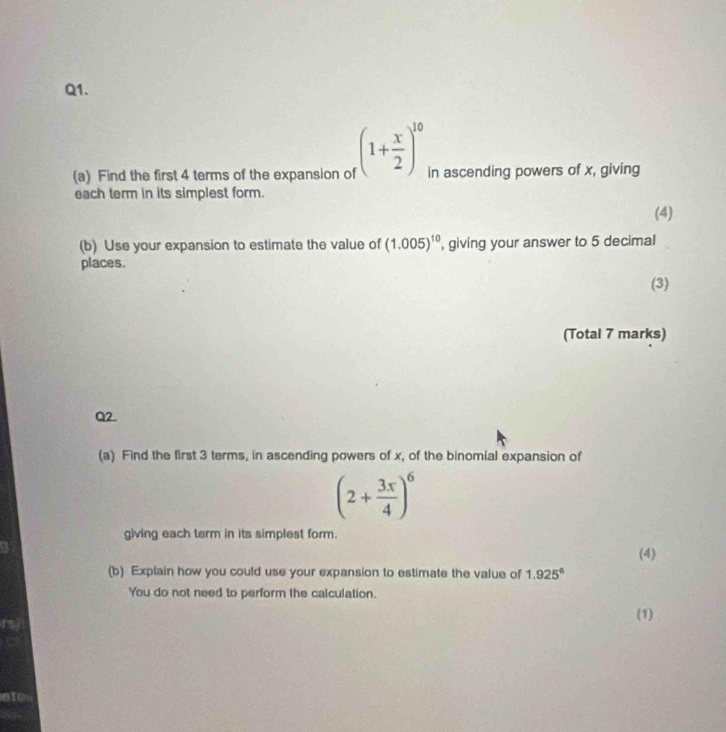 (1+ x/2 )^10
(a) Find the first 4 terms of the expansion of in ascending powers of x, giving 
each term in its simplest form. 
(4) 
(b) Use your expansion to estimate the value of (1.005)^10 , giving your answer to 5 decimal 
places. 
(3) 
(Total 7 marks) 
Q2. 
(a) Find the first 3 terms, in ascending powers of x, of the binomial expansion of
(2+ 3x/4 )^6
giving each term in its simplest form. 
(4) 
(b) Explain how you could use your expansion to estimate the value of 1.925^6
You do not need to perform the calculation. 
(1) 
sto