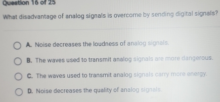 What disadvantage of analog signals is overcome by sending digital signals?
A. Noise decreases the loudness of analog signals.
B. The waves used to transmit analog signals are more dangerous.
C. The waves used to transmit analog signals carry more energy.
D. Noise decreases the quality of analog signals.