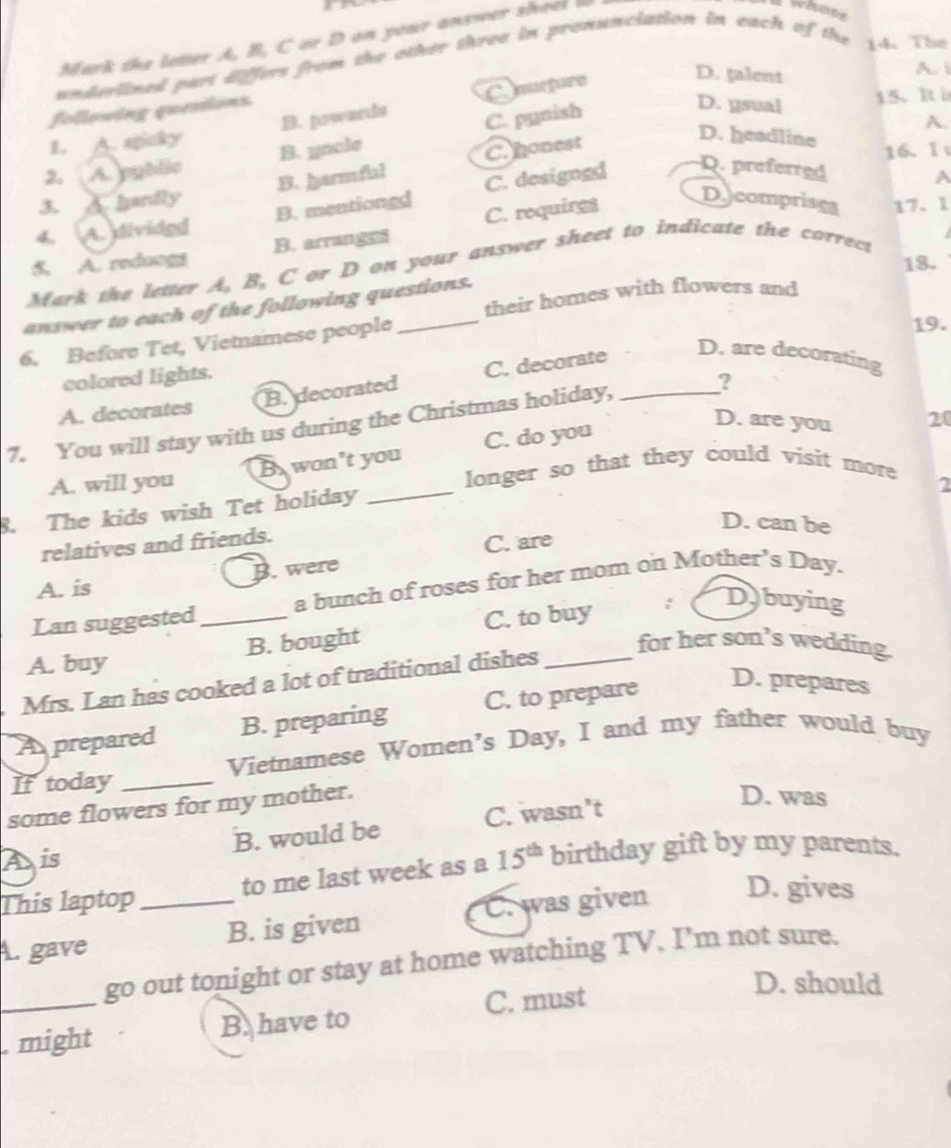 Mark the letter A, B, C or D on your answer sheel

underlined part differs from the other three in pronunciation in each of the 14. The
A. i
15. h ì
B. powards C. murfure
D. talent
following questions.
C. pynish
D. ysual
A.
1. A. sticky
2. A. pyblic B. yacle
3. A. hardly B. harmfal C. honest
D. headline
16. I
Decomprises 17. 1
4. A. divided B. mentiongd C. designed
Q. preferred
A
5. A. reduogs B. arranged C. requires
18.
Mark the letter A, B, C or D on your answer sheet to indicate the correct
their homes with flowers and
answer to each of the following questions.
6. Before Tet, Vietnamese people_
19.
D. are decorating
colored lights.
A. decorates B. decorated C. decorate
7. You will stay with us during the Christmas holiday, _?
A. will you B. won't you C. do you
D. are you 20
longer so that they could visit more
8. The kids wish Tet holiday
2
D. can be
relatives and friends.
C. are
B. were
A. is
Lan suggested _a bunch of roses for her mom on Mother’s Day.
B. bought C. to buy : Dbuying
A. buy
Mrs. Lan has cooked a lot of traditional dishes_
for her son’s wedding.
A prepared B. preparing C. to prepare
D. prepares
Vietnamese Women's Day, I and my father would buy
Iftoday_
some flowers for my mother.
B. would be C. wasn’t
D. was
A is
This laptop _to me last week as a 15^(th) birthday gift by my parents.
C. was given D. gives
A. gave B. is given
_
go out tonight or stay at home watching TV. I’m not sure.
C. must
D. should
. might B. have to