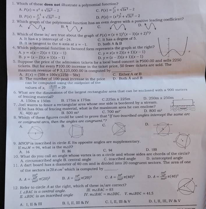 Which of these does not illustrate a polynomial function?
A. P(x)=x^2+sqrt(3x^2)-2 C. P(x)= x^5/x^4 +sqrt(3x^3)-2
B. P(x)= x/x^3 +sqrt(3x^2)-2 P(x)=(x^2)^ 3/2 +sqrt(3x^2)-2
D.
2. Which graph of the polynomial function has an even degree with a positive leading coefficient?
A.
B.
C.
D.
3. Which of these is/ are true about the graph of P(x)=(x+1)^2(x-3)(x+2)^3 ?
A. It has a y-intercept of −24.
B. It is tangent to the x-axis at x=-1. D. both A & B C. It has a degree of 5.
4. Which polynomial function in factored form represents the graph at the right
A. y=x(x-2)(x+1)(x-1) C. y=x(x+2)(x+1)(x-1)
B. y=(x-2)(x+1)(x-1) D. y=(x-2)(x+1)(x-1)
5. Suppose the price of the admission tickets for a local band concert is P500.00 and sells 2250
tickets. But for every P100.00 increase in the ticket price, 50 fewer tickets are sold. The
maximum revenue of  3,125,000.00 is computed by _.
A. R(x)=(500+100x)(2250-50x) C. Either A or B
B. The number of 100-peso increase in the price D. Both A and B
can be computed using the midpoint of the
values of C.  (-5+45)/2 =20
6. What are the dimensions of the largest rectangular area that can be enclosed with a 900 meters
of fencing material? 250m* 250m
A. 150m* 150m B. 175m* 175m C. 225m* 225m D.
7. Joel wants to fence a rectangular area whose one side is bordered by a stream.
If he has 80m of fencing material, what is the maximum area he can enclose?
A. 400m^2 B. 500m^2 C. 700m^2 D. 800m^2
8. Which of these figures could be used to prove that “If two inscribed angles intercept the same arc
or congruent arcs, then the angles are congruent."?
A.
B.
C.
D.
9. MNOP is inscribed in circle E. Its opposite angles are supplementary. 
If m∠ M=94 , what is the m∠ O ? C. 94
A. 16 B. 86 D. 188
10. What do you call an angle whose vertex is on a circle and whose sides are chords of the circle?
A. circumscribed angle B. central angle C. inscribed angle D. intercepted angle
11. A dart board has a diameter of 40 cm and is divided into 20 congruent sectors. The area of one
of the sectors is 20π cm^2 which is computed by_ .
A. A=frac  360^0/20^0 360^0π (20)^2 B. A= 20^0/360^0 π (20)^2 C. A= 20°/360° π (40)^2 D. A=frac  360^0/20^0 360^0π (40)^2
12. Refer to circle A at the right, which of these is/are correct?
L ∠ BAC is a central angle. II. m∠ BAC=83
II. ∠ BDC is an inscribed angle IV. m∠ BAC=m∠ DBC. V. m∠ BDC=41.5
A. 1, II & III B. I, II, III & IV C.1, II, III & V D. I, II, III, IV & V