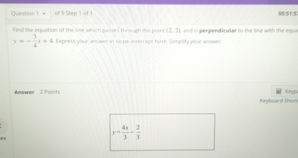 00:51:5 
Find the equation of the line which passes through the point (2,2) , and is perpendicular to the line with the equa
y=- 3/4 x+4. Express your answer in slope-intercept form. Simplify your answer. 
Answer 2 Points 
Keypu 
Keyboard Shorn 
ev
y= 4x/3 - 2/3 