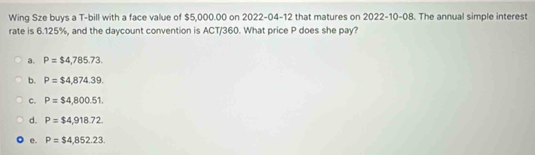 Wing Sze buys a T-bill with a face value of $5,000.00 on 2022-04-12 that matures on 2022-10-08. The annual simple interest
rate is 6.125%, and the daycount convention is ACT/360. What price P does she pay?
a. P=$4,785.73.
b. P=$4,874.39.
C. P=$4,800.51.
d. P=$4,918.72.
e. P=$4,852.23.