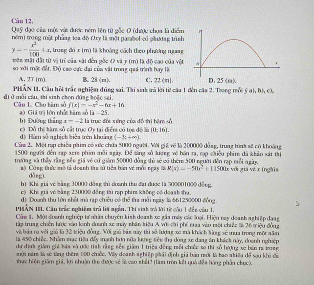 Quỹ đạo của một vật được ném lên từ gốc 0 (được chọn là điểm
ném) trong mặt phẳng tọa độ Oxy là một parabol có phương trình
y=- x^2/100 +x , trong đó x (m) là khoảng cách theo phương ngang
trên mặt đất từ vị trí của vật đến gốc O và y (m) là độ cao của vật
so với mặt đất. Độ cao cực đại của vật trong quá trình bay là
A. 27 (m). B. 28 (m). C. 22 (m).
PHÂN II. Câu hỏi trắc nghiệm đúng sai. Thí sinh trả lời từ câu 1 đến câu 2. Trong mỗi ý a), b), c),
d) ở mỗi câu, thí sinh chọn đúng hoặc sai.
Câu 1. Cho hàm số f(x)=-x^2-6x+16.
a) Giá trị lớn nhất hàm số là −25.
b) Đường thẳng x=-2la trục đổi xứng của đồ thị hàm số.
c) Đồ thị hàm số cắt trục Oy tại điểm có tọa độ là (0;16).
d) Hàm số nghịch biến trên khoảng (-3;+∈fty ).
Câu 2. Một rạp chiếu phim có sức chứa 5000 người. Với giá vé là 200000 đồng, trung bình sẽ có khoảng
1500 người đến rạp xem phim mỗi ngày. Để tăng số lượng vé bán ra, rạp chiếu phim đã khảo sát thị
trường và thấy rằng nếu giá vé cứ giảm 50000 đồng thì sẽ có thêm 500 người đến rạp mỗi ngày.
a) Công thức mô tả doanh thu từ tiền bán vé mỗi ngày là R(x)=-50x^2+11500x với giá vé x (nghìn
dồng).
b) Khi giá vé bằng 30000 đồng thì doanh thu đạt được là 300001000 đồng.
c) Khi giá vé bằng 230000 đồng thì rạp phim không có doanh thu.
d) Doanh thu lớn nhất mà rạp chiếu có thể thu mỗi ngày là 661250000 đồng.
PHÂN III. Câu trắc nghiệm trả lời ngắn. Thí sinh trả lời từ câu 1 đến câu 1.
Câu 1. Một doanh nghiệp tư nhân chuyên kinh doanh xe gắn máy các loại. Hiện nay doanh nghiệp đang
tập trung chiến lược vào kinh doanh xe máy nhãn hiệu A với chi phí mua vào một chiếc là 26 triệu đồng
và bán ra với giá là 32 triệu đồng. Với giá bán này thì số lượng xe mà khách hàng sẽ mua trong một năm
là 450 chiếc. Nhằm mục tiêu đẩy mạnh hơn nữa lượng tiêu thụ dòng xe đang ăn khách này, doanh nghiệp
dự định giảm giá bán và ước tính rằng nếu giảm 1 triệu đồng mỗi chiếc xe thì số lượng xe bán ra trong
một năm là sẽ tăng thêm 100 chiếc. Vậy doanh nghiệp phải định giá bán mới là bao nhiêu để sau khi đã
thực hiện giảm giá, lợi nhuận thu được sẽ là cao nhất? (làm tròn kết quả đến hàng phần chục).