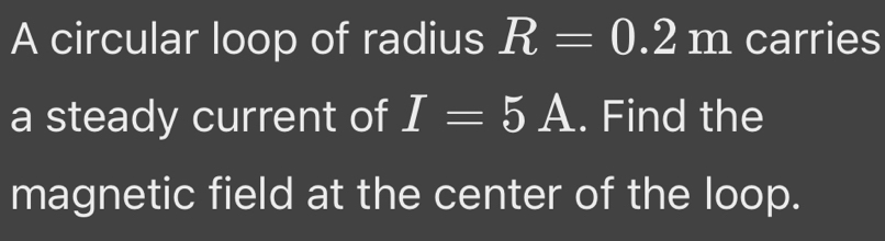 A circular loop of radius R=0.2m carries 
a steady current of I=5A. Find the 
magnetic field at the center of the loop.